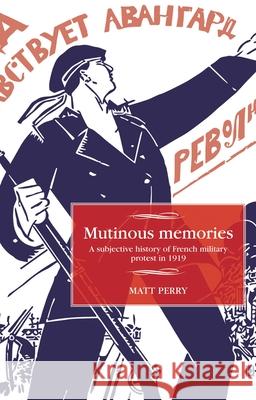 Mutinous Memories: A Subjective History of French Military Protest in 1919 Matt Perry 9781526114112