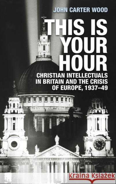 This is your hour: Christian intellectuals in Britain and the crisis of Europe, 1937-49 Carter Wood, John 9781526132536