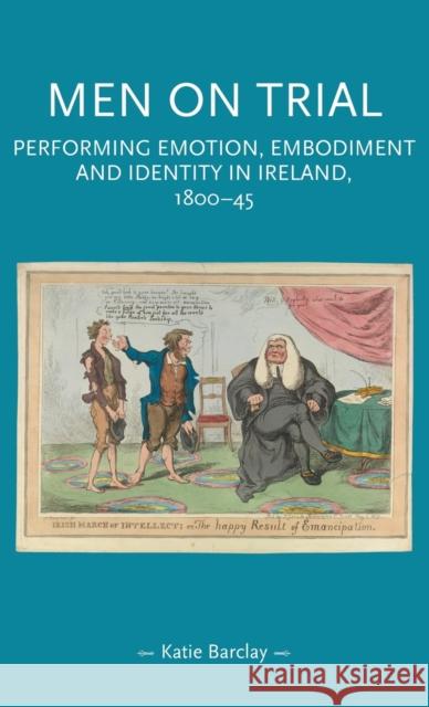 Men on Trial: Performing Emotion, Embodiment and Identity in Ireland, 1800-45 Kate Barclay 9781526132925