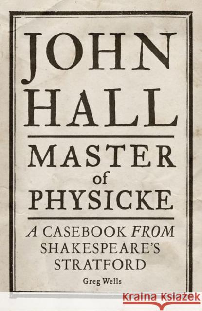 John Hall, Master of Physicke: A Casebook from Shakespeare's Stratford Greg Wells 9781526134530 Manchester University Press