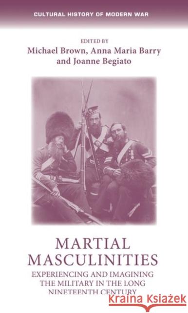 Martial Masculinities: Experiencing and Imagining the Military in the Long Nineteenth Century Michael Brown Anna Maria Barry Joanne Begiato 9781526135629