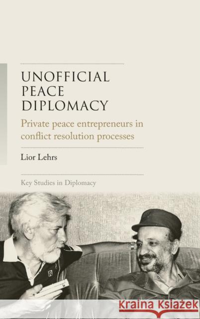 Unofficial Peace Diplomacy: Private Peace Entrepreneurs in Conflict Resolution Processes Lior Lehrs 9781526147653 Manchester University Press