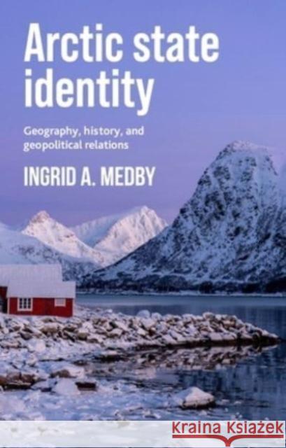 Arctic State Identity: Geography, History, and Geopolitical Relations Ingrid A. Medby 9781526153906 Manchester University Press