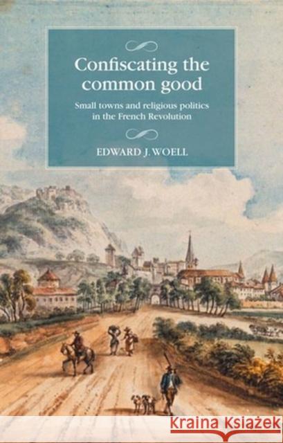 Confiscating the Common Good: Small Towns and Religious Politics in the French Revolution Edward Woell Maire Cross 9781526159137