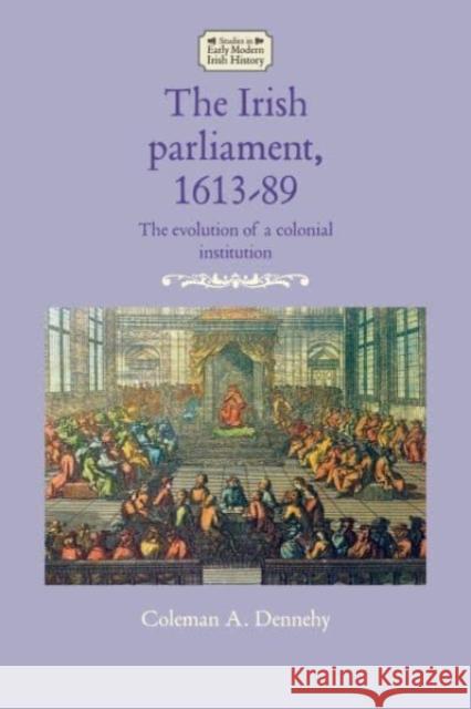 The Irish Parliament, 1613-89: The Evolution of a Colonial Institution Coleman A. Dennehy   9781526164728 Manchester University Press