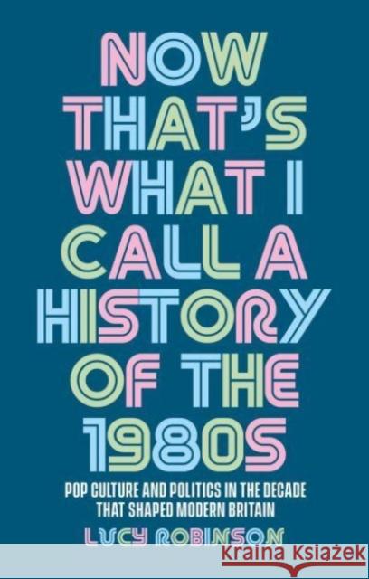 Now That\'s What I Call a History of the 1980s: Pop Culture and Politics in the Decade That Shaped Modern Britain Lucy Robinson 9781526167248 Manchester University Press