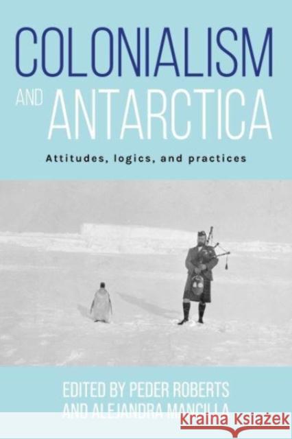 Colonialism and Antarctica: Attitudes, Logics, and Practices Peder Roberts Alejandra Mancilla 9781526170637 Manchester University Press