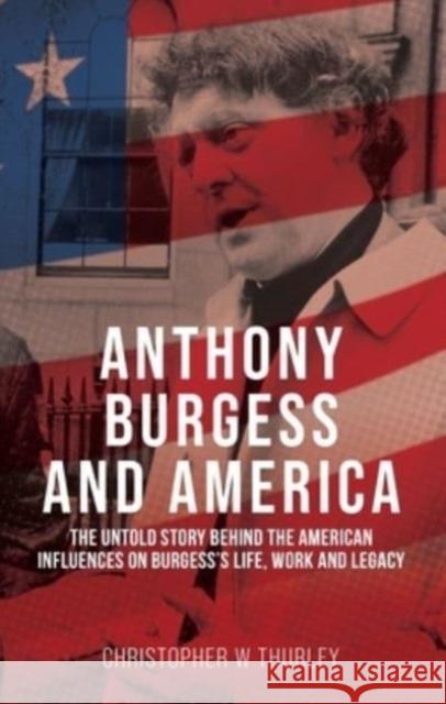 Anthony Burgess and America: The Untold Story Behind the American Influences on Burgess’s Life, Work, and Legacy Christopher W Thurley 9781526174147 Manchester University Press