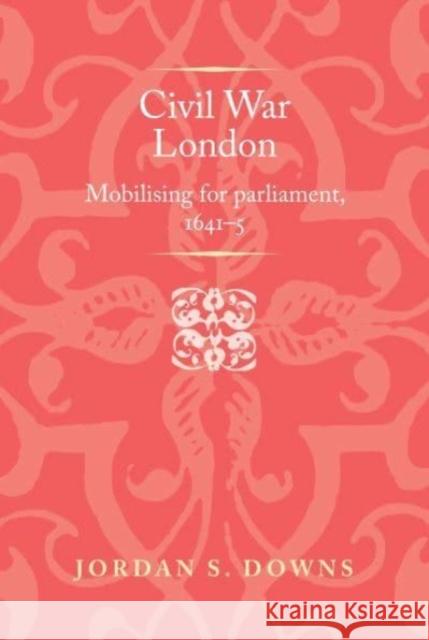 Civil War London: Mobilizing for Parliament, 1641-5 Jordan S. Downs 9781526174444 Manchester University Press