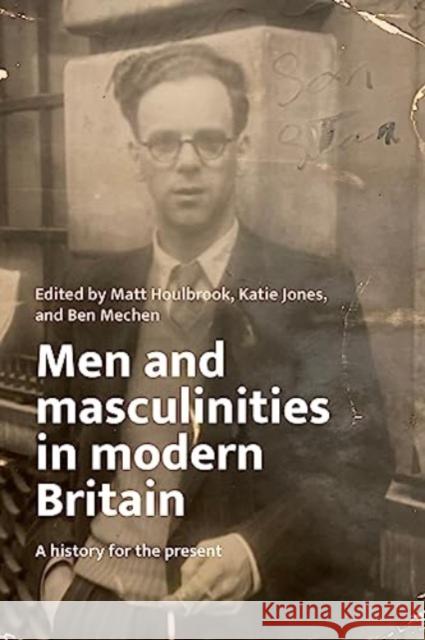 Men and Masculinities in Modern Britain: A History for the Present Matt Houlbrook Katie Jones Ben Mechen 9781526174697 Manchester University Press