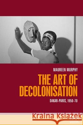 The Art of Decolonisation: Dakar-Paris, 1950-70 Maureen Murphy 9781526175250