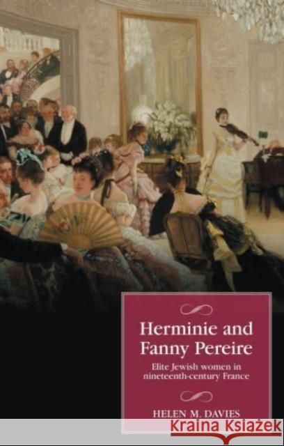 Herminie and Fanny Pereire: Elite Jewish Women in Nineteenth-Century France Helen M. Davies 9781526177650