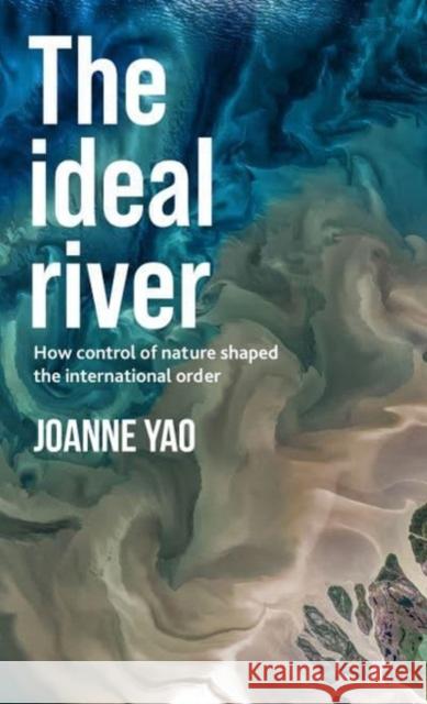 The Ideal River: How Control of Nature Shaped the International Order Joanne Yao 9781526178701 Manchester University Press