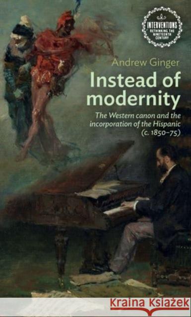 Instead of Modernity: The Western Canon and the Incorporation of the Hispanic (c. 1850–75) Andrew Ginger 9781526179036 Manchester University Press