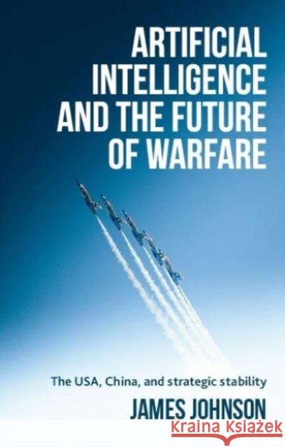 Artificial Intelligence and the Future of Warfare: The USA, China, and Strategic Stability James (Honorary Fellow in the School of History, Politics and International Relations) Johnson 9781526179081 Manchester University Press