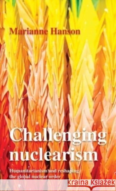 Challenging Nuclearism: A Humanitarian Approach to Reshape the Global Nuclear Order Marianne Hanson 9781526182593 Manchester University Press