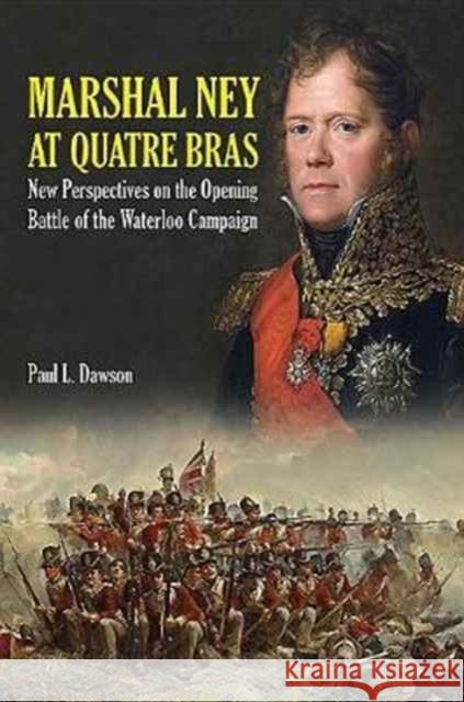Marshal Ney at Quatre Bras: New Perspectives on the Opening Battle of the Waterloo Campaign Paul L. Dawson 9781526700711 Frontline Books