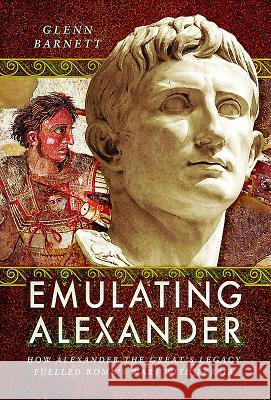 Emulating Alexander: How Alexander the Great's Legacy Fuelled Rome's Wars with Persia Glenn Barnett 9781526703002 Pen & Sword Books