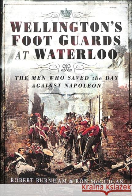 Wellington's Foot Guards at Waterloo: The Men Who Saved the Day Against Napoleon Robert Burnham Ron McGuigan 9781526709868