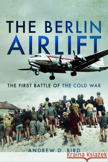 The Berlin Airlift: The First Battle of the Cold War Andrew D. Bird 9781526711014