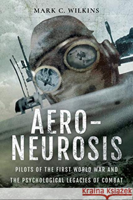 Aero-Neurosis: Pilots of the First World War and the Psychological Legacies of Combat Mark C. Wilkins 9781526723123