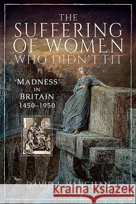 The Suffering of Women Who Didn't Fit: 'Madness' in Britain, 1450-1950 Vaughan, David J. 9781526732293