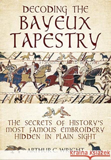 Decoding the Bayeux Tapestry: The Secrets of History's Most Famous Embriodery Hiden in Plain Sight Arthur Wright 9781526741103 Frontline Books