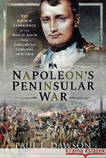 Napoleon's Peninsular War: The French Experience of the War in Spain from Vimeiro to Corunna, 1808-1809 Paul L. Dawson 9781526754097 Frontline Books