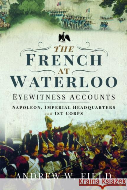 The French at Waterloo: Eyewitness Accounts: Napoleon, Imperial Headquarters and 1st Corps Andrew W. Field 9781526768469 Pen & Sword Books Ltd