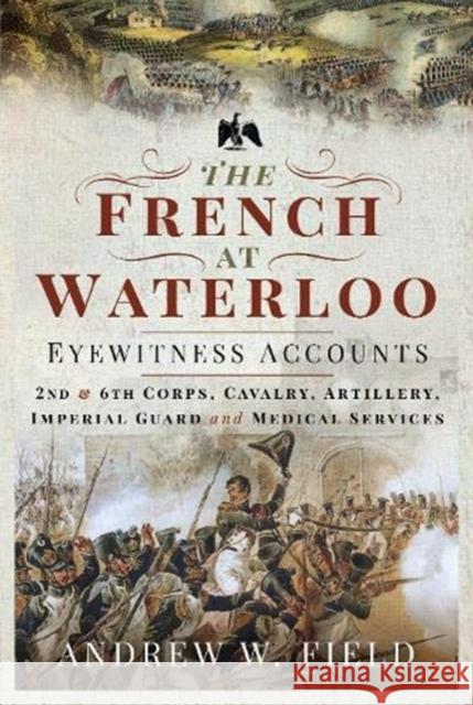 The French at Waterloo: Eyewitness Accounts: 2nd and 6th Corps, Cavalry, Artillery, Foot Guard and Medical Services Field, Andrew W 9781526768506 Pen & Sword Books Ltd