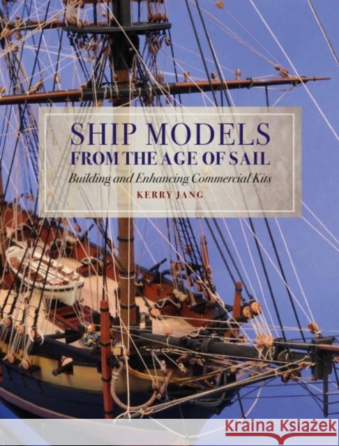 Ship Models from the Age of Sail: Building and Enhancing Commercial Kits Kerry Jang 9781526777539