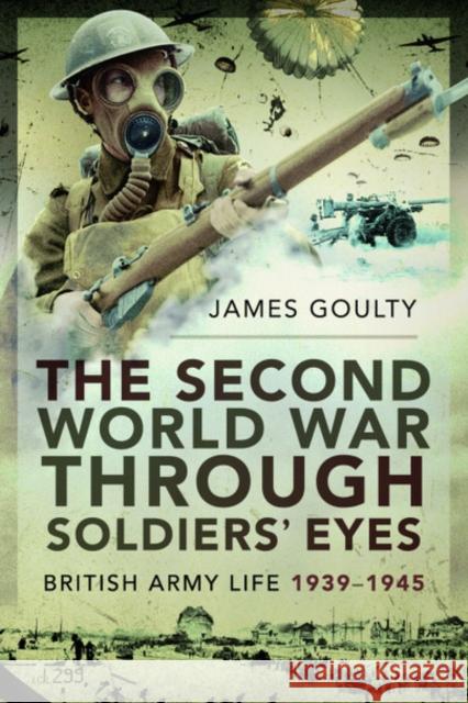 The Second World War Through Soldiers' Eyes: British Army Life, 1939-1945 James Goulty 9781526781710 Pen & Sword Military