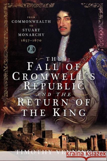 The Fall of Cromwell's Republic and the Return of the King: From Commonwealth to Stuart Monarchy, 1657-1670 Timothy Venning 9781526789396 Pen & Sword Books Ltd