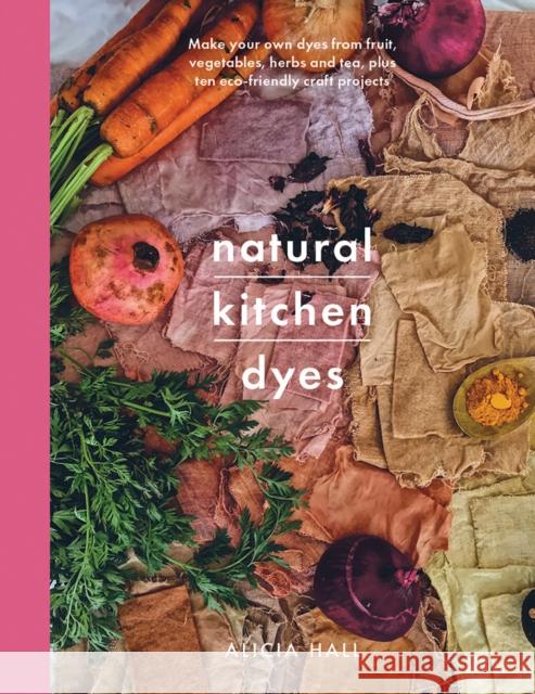 Natural Kitchen Dyes: Make Your Own Dyes from Fruit, Vegetables, Herbs and Tea, Plus 12 Eco-Friendly Craft Projects Alicia Hall 9781526793096 Pen & Sword Books Ltd