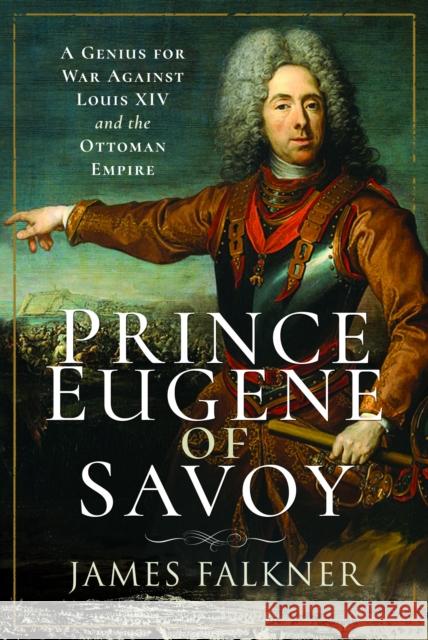 Prince Eugene of Savoy: A Genius for War Against Louis XIV and the Ottoman Empire James Falkner 9781526799425 Pen & Sword Books Ltd