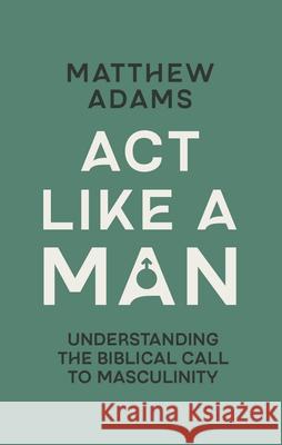 ACT Like a Man: Understanding the Biblical Call to Masculinity Matthew D. Adams 9781527113770