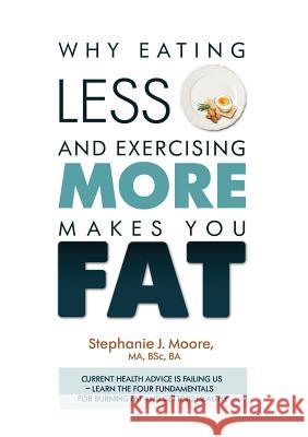 Why Eating Less and Exercising More Makes You Fat: Current Health Advice is Failing Us - Learn the Four Fundamentals For Burning Fat and Getting Healt Moore, Stephanie J. 9781527201415