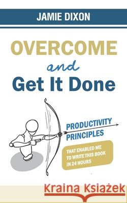 Overcome And Get It Done: Productivity Principles That Enabled Me To Write This Book In 24 Hours Jamie Dixon 9781527296299 Jamie Dixon