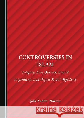 Controversies in Islam: Religious Law, Qur'anic Ethical Imperatives, and Higher Moral Objectives John Andrew Morrow   9781527501720