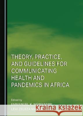 Theory, Practice, and Guidelines for Communicating Health and Pandemics in Africa Emmanuel K. Ngwainmbi Levi Zeleza Manda  9781527502284