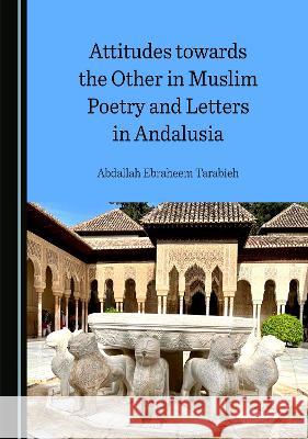 Attitudes towards the Other in Muslim Poetry and Letters in Andalusia Abdallah Ebraheem Tarabieh   9781527502437