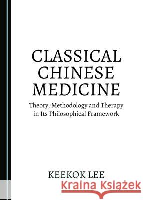 Classical Chinese Medicine: Theory, Methodology and Therapy in Its Philosophical Framework Keekok Lee 9781527503977 Cambridge Scholars Publishing