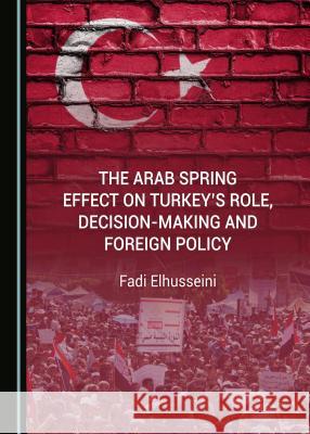 The Arab Spring Effect on Turkeyâ (Tm)S Role, Decision-Making and Foreign Policy Elhusseini, Fadi 9781527506619