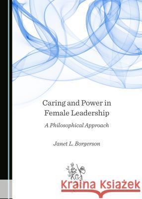 Caring and Power in Female Leadership: A Philosophical Approach Janet L. Borgerson 9781527507715