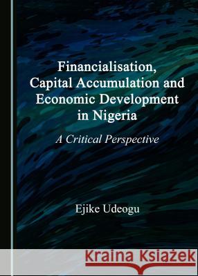 Financialisation, Capital Accumulation and Economic Development in Nigeria: A Critical Perspective Ejike Udeogu 9781527507760 Cambridge Scholars Publishing