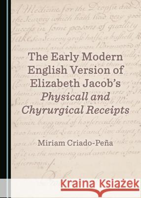 The Early Modern English Version of Elizabeth Jacobâ (Tm)S Physicall and Chyrurgical Receipts Criado-Peña Miriam 9781527509276