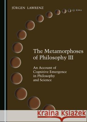The Metamorphoses of Philosophy III: An Account of Cognitive Emergence in Philosophy and Science Jargen Lawrenz 9781527519251