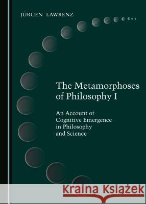 The Metamorphoses of Philosophy I: An Account of Cognitive Emergence in Philosophy and Science Jargen Lawrenz 9781527519275