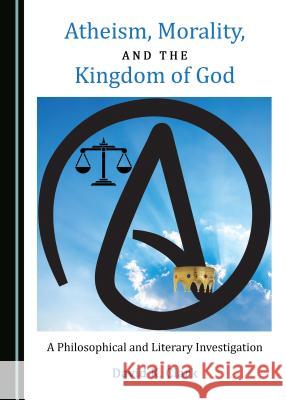 Atheism, Morality, and the Kingdom of God: A Philosophical and Literary Investigation David K. Clark 9781527519633 Cambridge Scholars Publishing