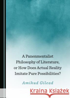 A Panenmentalist Philosophy of Literature, or How Does Actual Reality Imitate Pure Possibilities? Amihud Gilead 9781527533769 Cambridge Scholars Publishing